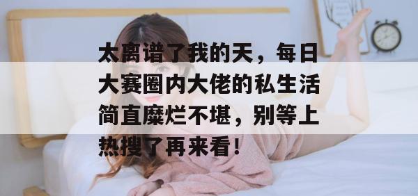 太离谱了我的天，每日大赛圈内大佬的私生活简直糜烂不堪，别等上热搜了再来看！